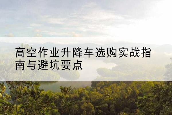 昌吉升降车怎么选-高空作业升降车选购实战指南与避坑要点