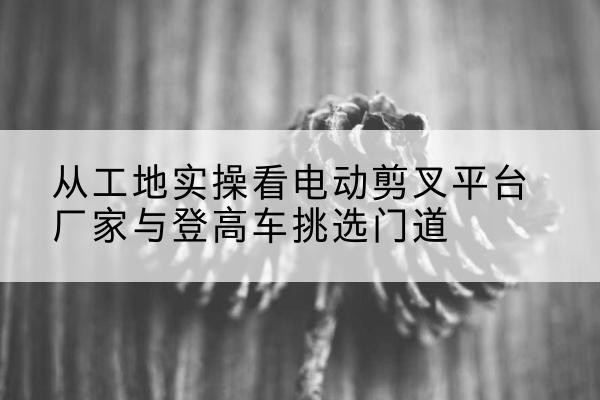 昌吉电动剪叉升降平台厂家-从工地实操看电动剪叉平台厂家与登高车挑选门道