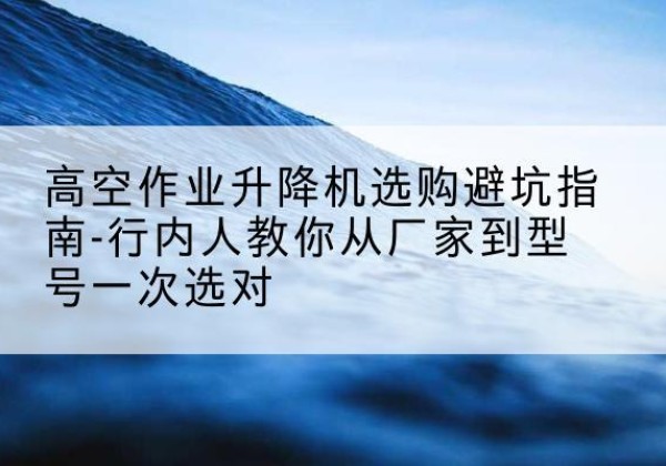 昌吉升降平台厂家-高空作业升降机选购避坑指南-行内人教你从厂家到型号一次选对