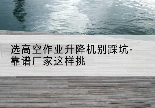 昌吉剪叉式升降机厂家-选高空作业升降机别踩坑-靠谱厂家这样挑