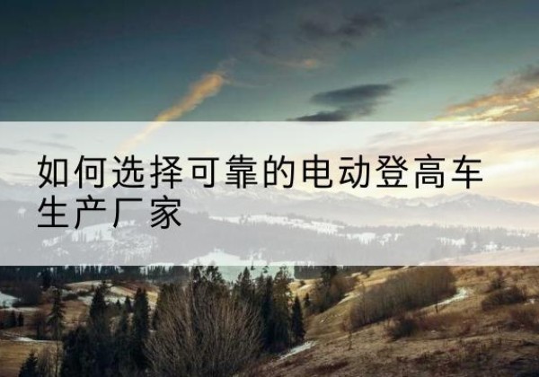 昌吉电动登高车厂家-如何选择可靠的电动登高车生产厂家