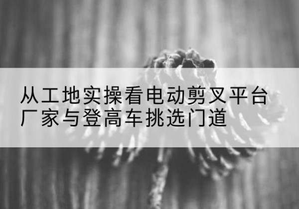 昌吉电动剪叉升降平台厂家-从工地实操看电动剪叉平台厂家与登高车挑选门道