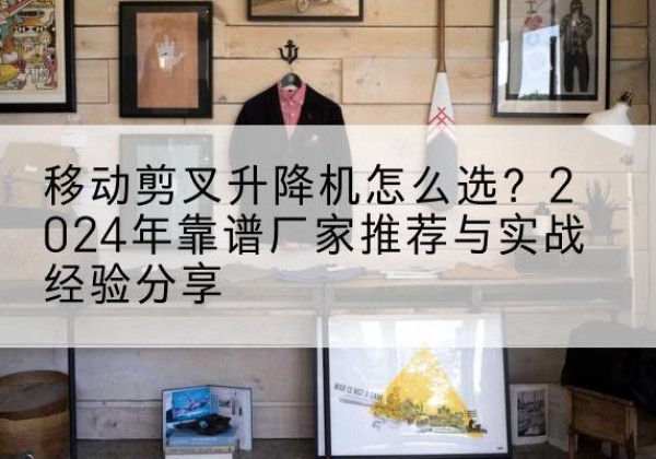 昌吉升降平台厂家推荐-移动剪叉升降机怎么选？2024年靠谱厂家推荐与实战经验分享