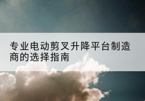 昌吉电动剪叉升降平台厂家-专业电动剪叉升降平台制造商的选择指南