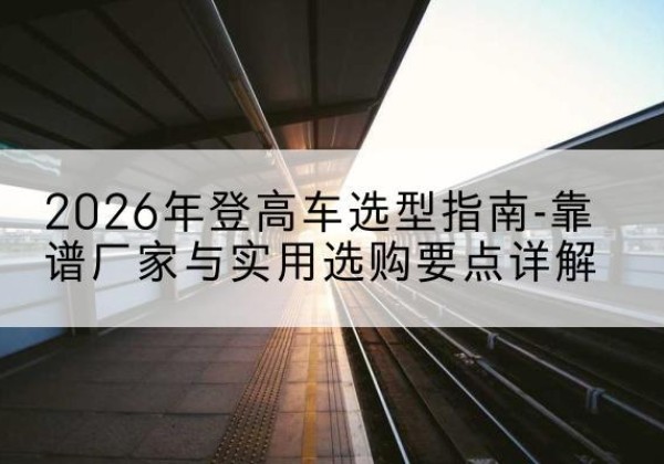 昌吉登高车厂家推荐-2026年登高车选型指南-靠谱厂家与实用选购要点详解